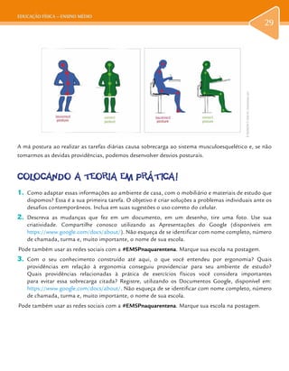 EDUCAÇÃO FÍSICA – ENSINO MÉDIO
29
A má postura ao realizar as tarefas diárias causa sobrecarga ao sistema musculoesquelético e, se não
tomarmos as devidas providências, podemos desenvolver desvios posturais.
COLOCANDO A TEORIA EM PRÁTICA!
1.	 Como adaptar essas informações ao ambiente de casa, com o mobiliário e materiais de estudo que
dispomos? Essa é a sua primeira tarefa. O objetivo é criar soluções a problemas individuais ante os
desafios contemporâneos. Inclua em suas sugestões o uso correto do celular.
2.	 Descreva as mudanças que fez em um documento, em um desenho, tire uma foto. Use sua
criatividade. Compartilhe conosco utilizando as Apresentações do Google (disponíveis em
https://www.google.com/docs/about/). Não esqueça de se identificar com nome completo, número
de chamada, turma e, muito importante, o nome de sua escola.
Pode também usar as redes sociais com a #EMSPnaquarentena. Marque sua escola na postagem.
3.	 Com o seu conhecimento construído até aqui, o que você entendeu por ergonomia? Quais
providências em relação à ergonomia conseguiu providenciar para seu ambiente de estudo?
Quais providências relacionadas à prática de exercícios físicos você considera importantes
para evitar essa sobrecarga citada? Registre, utilizando os Documentos Google, disponível em:
https://www.google.com/docs/about/. Não esqueça de se identificar com nome completo, número
de chamada, turma e, muito importante, o nome de sua escola.
Pode também usar as redes sociais com a #EMSPnaquarentena. Marque sua escola na postagem.
ID80348294©VitaliiKit|Dreamstime.com
29
 