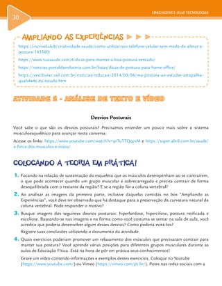 LINGUAGENS E SUAS TECNOLOGIAS
30
LINGUAGENS E SUAS TECNOLOGIAS
ATIVIDADE 2 - ANÁLISE DE TEXTO E VÍDEOATIVIDADE 2 - ANÁLISE DE TEXTO E VÍDEO
Desvios Posturais
Você sabe o que são os desvios posturais? Precisamos entender um pouco mais sobre o sistema
musculoesquelético para avançar nesta conversa.
Acesse os links: https://www.youtube.com/watch?v=qrTuTTQqcvM e https://super.abril.com.br/saude/
a-forca-dos-musculos-e-ossos/
COLOCANDO A TEORIA EM PRÁTICA!
1.	Focando na relação de sustentação do esqueleto que os músculos desempenham ao se contraírem,
o que pode acontecer quando um grupo muscular é sobrecarregado e precisa contrair de forma
desequilibrada com o restante da região? E se a região for a coluna vertebral?
2.	Ao analisar as imagens da primeira parte, inclusive daquelas contidas no box “Ampliando as
Experiências”, você deve ter observado que há destaque para a preservação da curvatura natural da
coluna vertebral. Pode responder o motivo?
3.	Busque imagens dos seguintes desvios posturais: hiperlordose, hipercifose, postura retificada e
escoliose. Baseando-se nas imagens e na forma como você costuma se sentar na sala de aula, você
acredita que poderia desenvolver algum desses desvios? Como poderia evitá-los?
Registre suas conclusões utilizando o documento da atividade.
4.	Quais exercícios poderiam promover um relaxamento dos músculos que precisaram contrair para
manter sua postura? Você aprende várias posições para diferentes grupos musculares durante as
aulas de Educação Física. Está na hora de pôr em prática seus conhecimentos!
Grave um vídeo contendo informações e exemplos destes exercícios. Coloque no Youtube
(https://www.youtube.com/) ou Vimeo (https://vimeo.com/pt-br/). Poste nas redes sociais com a
AMPLIANDO AS EXPERIÊNCIAS
https://incrivel.club/criatividade-saude/como-utilizar-seu-telefone-celular-sem-medo-de-afetar-a-
postura-143560/
https://www.tuasaude.com/6-dicas-para-manter-a-boa-postura-sentado/
https://noticias.portaldaindustria.com.br/listas/dicas-de-postura-para-home-office/
https://vestibular.uol.com.br/noticias/redacao/2014/03/06/ma-postura-ao-estudar-atrapalha-
qualidade-do-estudo.htm
 