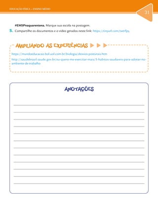 EDUCAÇÃO FÍSICA – ENSINO MÉDIO
31
#EMSPnaquarentena. Marque sua escola na postagem.
5.	 Compartilhe os documentos e o vídeo gerados neste link: https://tinyurl.com/twtrfpy.
AMPLIANDO AS EXPERIÊNCIAS
https://mundoeducacao.bol.uol.com.br/biologia/desvios-posturais.htm
http://saudebrasil.saude.gov.br/eu-quero-me-exercitar-mais/5-habitos-saudaveis-para-adotar-no-
ambiente-de-trabalho
ANOTAÇÕES
 