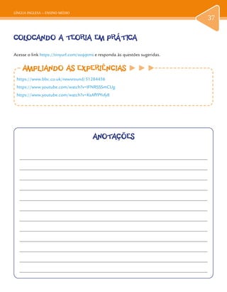 LÍNGUA INGLESA – ENSINO MÉDIO
37
COLOCANDO A TEORIA EM PRÁTICA
Acesse o link https://tinyurl.com/svqqtms e responda às questões sugeridas.
AMPLIANDO AS EXPERIÊNCIASAMPLIANDO AS EXPERIÊNCIAS
https://www.bbc.co.uk/newsround/51204456
https://www.youtube.com/watch?v=IFNRSSSmCUg
https://www.youtube.com/watch?v=KsAfYPYvfy8
ANOTAÇÕES
 