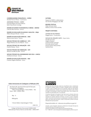 Dados Internacionais de Catalogação na Publicação (CIP)
S
NC SABY
CC
Qualquer parte desta publicação poderá ser compartilhada (cópia e redistribuição
do material em qualquer suporte ou formato) e adaptada (remixe, transformação
e criação a partir do material para fins não comerciais), desde que seja atribuído
crédito apropriadamente, indicando quais mudanças foram feitas na obra. Direitos
de imagem, de privacidade ou direitos morais podem limitar o uso do material, pois
necessitam de autorizações para o uso pretendido.
Disponível também em: <educacao.sme.prefeitura.sp.gov.br>
A Secretaria Municipal de Educação de São Paulo recorre a diversos meios para
localizar os detentores de direitos autorais a fim de solicitar autorização para
publicação de conteúdo intelectual de terceiros, de forma a cumprir a legislação
vigente. Caso tenha ocorrido equívoco ou inadequação na atribuição de autoria de
alguma obra citada neste documento, a SME se compromete a publicar as devidas
alterações tão logo seja possível.
Consulte o acervo fotográfico disponível no Memorial da Educação Municipal da
Secretaria Municipal de Educação de São Paulo.
educacao.sme.prefeitura.sp.gov.br/Memorial-da-Educacao-Municipal
Tel.: 11 5080-7301 e-mail: smecopedmemorialeducacao@sme.prefeitura.sp.gov.br
COORDENADORIA PEDAGÓGICA – COPED
Daniela Harumi Hikawa - Coordenadora
ASSESSORIA TÉCNICA - COPED
Fernanda Regina de Araujo Pedroso
Kelvin Nascimento Camargo
DIVISÃO DE ENSINO FUNDAMENTAL E MÉDIO – DIEFEM
Carla da Silva Francisco - Diretora
DIVISÃO DE EDUCAÇÃO DE JOVENS E ADULTOS – DIEJA
Milena Marques Micossi - Diretora
DIVISÃO DE EDUCAÇÃO ESPECIAL – DIEE
Mônica Leone Garcia - Diretora
NÚCLEO TÉCNICO DE CURRÍCULO – NTC
Wagner Barbosa de Lima Palanch - Diretor
NÚCLEO TÉCNICO DE AVALIAÇÃO – NTA
Claudio Maroja - Diretor
NÚCLEO TÉCNICO DE FORMAÇÃO – NTF
Adriana Carvalho da Silva - Diretora
NÚCLEO TÉCNICO DA UNIVERSIDADE DOS CEUS – UNICEU
Cristhiane de Souza - Diretora
DIVISÃO DE EDUCAÇÃO INFANTIL – DIEI
Cristiano Rogério Alcântara - Diretor
AUTORIA
Equipe da COPED e colaboradores
das Divisões Pedagógicas das DRE
REVISÃO TEXTUAL
Felipe de Souza Costa
Roberta Cristina Torres da Silva
PROJETO EDITORIAL
CENTRO DE MULTIMEIOS
Magaly Ivanov - Coordenadora
NÚCLEO DE CRIAÇÃO E ARTE - Projeto Gráfico
Ana Rita da Costa
Angélica Dadario
Cassiana Paula Cominato
Fernanda Gomes Pacelli
Simone Porfirio Mascarenhas
Gabriela Wozz
São Paulo (SP). Secretaria Municipal de Educação.
Coordenadoria Pedagógica.
Trilhas de Aprendizagens : Ensino Médio. – São
Paulo : SME / COPED, 2020.
96p. : il.
Bibliografia
1.Ensino Médio 2.Aprendizagem I.Título
CDD 373
Código da Memória Documental: SME82/2020
Elaborado por Patrícia Martins da Silva Rede – CRB-8/5877
 