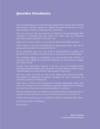 Queridos Estudantes,
Estamos passando por um momento que requer distanciamento das Unidades
Educacionais e demais espaços da cidade. Momento de ficarmos em casa
para proteger a família e as pessoas mais vulneráveis.
Mas isso não quer dizer que precisam se distanciar da aprendizagem! Pelo
contrário, é importante que seja criada uma rotina para que diferentes
atividades estejam presentes no seu dia a dia.
Agora que o recesso acabou, você precisa se dedicar às tarefas escolares.
Neste material, indicamos possibilidades de organização diária. Tem até um
espaço para que você crie sua própria rotina.
Ele foi produzido para que você tenha a oportunidade de resolver, nos
próximos dias, atividades condizentes com o ano em que está matriculado.
São atividades ligadas às atualidades, que você poderá fazer sozinho ou
contando com a ajuda de um dos seus familiares, ou ainda de seus colegas,
de maneira virtual.
A parte mais importante: organize o seu dia a dia com atividades deste
material ou do livro didático (se você estiver com ele) e leituras. Utilize a seção
“Aprofundando os conhecimentos” para aprender ainda mais.
Não faça todas as tarefas de uma vez só. Monte uma rotina de estudos
intercalando as diferentes disciplinas, atividades de lazer, momentos de
convivência familiar e de descanso.
Além disso, em breve, você receberá de sua escola orientações sobre como
entrar em contato com seus professores, que irão indicar outras atividades
que você deverá fazer para continuar aprendendo a cada dia.
É muito importante que você realize as atividades previstas e traga este caderno
quando as aulas retornarem. Se isso acontecer antes de você terminar as
tarefas, não se preocupe, pois os professores darão orientações sobre como
esse material pode ser finalizado.
Bom estudo!
Bruno Caetano
Secretário Municipal de Educação
 