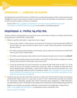 MATEMÁTICA E SUAS TECNOLOGIAS
48
ATIVIDADE 1 – ANÁLISE DE DADOSATIVIDADE 1 – ANÁLISE DE DADOS
A progressão de casos de Coronavírus no Brasil tem causado preocupação e medo. A todo momento são
divulgados números que provocam reações nos diversos setores da sociedade. Compreender a escalada
numérica costuma ajudar a amenizar a ansiedade.
Acesse o link https://g1.globo.com/bemestar/coronavirus/noticia/2020/03/26/casos-de-
coronavirus-no-brasil-em-26-de-marco.ghtml para realizar a atividade proposta.
COLOCANDO A TEORIA EM PRÁTICACOLOCANDO A TEORIA EM PRÁTICA
Localize o gráfico correspondente ao número de casos confirmados no Brasil e no Estado de São Paulo
no período entre 16/03/2020 e 26/03/2020.
1.	 Observe o gráfico solicitados e responda os itens a seguir:
a)	 Entre os dias 16/03 e 17/03 ocorreu um aumento de 12 pessoas contaminadas pelo COVID-19
em São Paulo. Em qual intervalo de datas houve o maior número de pessoas contaminadas?
Quantos foram?
b)	 Em média, quantas pessoas foram contaminadas, por dia, pelo novo Coronavírus em São Paulo
entre os dias 16/03 e 26/03/2020?
c)	 Em média, quantas pessoas estão sendo contaminadas por dia pelo novo Coronavírus no Brasil?
d)	 Qual é o percentual de pessoas contaminadas no dia 26/03 em São Paulo em relação ao número
total de casos do Brasil, confirmados nesse mesmo dia?
e)	 A taxa de transmissão do novo Coronavírus no estado de São Paulo entre os dias 15 e 16 de
março foi de que uma pessoa contaminava outras seis. Após as medidas de distanciamento
social adotadas pelas autoridades, a partir do dia 20/03 essa taxa de transmissão caiu: uma
pessoa contaminada infectava outros 3 indivíduos. (fonte: https://g1.globo.com/sp/sao-paulo/
noticia/2020/03/27/isolamento-social-contra-o-coronavirus-esta-dando-resultados-em-sao-
paulo-diz-secretario-da-saude.ghtml)
2.	 Supondo que essa taxa de transmissão continue a mesma até o fim do mês de março (uma pessoa
contaminada infecta outras 3), e que entre os dias 19 /03 e 20/03 tenha ocorrido um aumento
de 110 pessoas infectadas, quantos dias seriam necessários para chegarmos a 4.400 infectados,
considerando que estes 110 indivíduos não respeitaram o isolamento social? (Progressão geométrica)
Registre suas respostas às questões utilizando um documento do Google Docs, disponível em
https://www.google.com/docs/about/ e compartilhe conosco utilizando o link
https://tinyurl.com/vzo9lz5.
 