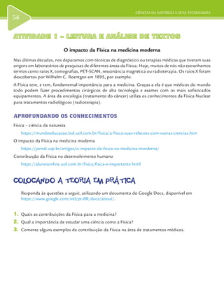 CIÊNCIAS DA NATUREZA E SUAS TECNOLOGIAS
54
ATIVIDADE 1 – LEITURA E ANÁLISE DE TEXTOSATIVIDADE 1 – LEITURA E ANÁLISE DE TEXTOS
O impacto da Física na medicina moderna
Nas últimas décadas, nos deparamos com técnicas de diagnóstico ou terapias médicas que tiveram suas
origens em laboratórios de pesquisas de diferentes áreas da Física. Hoje, muitos de nós não estranhamos
termos como raios X, tomografias, PET-SCAN, ressonância magnética ou radioterapia. Os raios X foram
descobertos por Wilhelm C. Roentgen em 1895, por exemplo.
A Física teve, e tem, fundamental importância para a medicina. Graças a ela é que médicos do mundo
todo podem fazer procedimentos cirúrgicos de alta tecnologia e exames com os mais sofisticados
equipamentos. A área da oncologia (tratamento do câncer) utiliza os conhecimentos da Física Nuclear
para tratamentos radiológicos (radioterapia).
APROFUNDANDO OS CONHECIMENTOS
Física – ciência da natureza
https://mundoeducacao.bol.uol.com.br/fisica/a-fisica-suas-relacoes-com-outras-ciencias.htm
O impacto da Física na medicina moderna
https://jornal.usp.br/artigos/o-impacto-da-fisica-na-medicina-morderna/
Contribuição da Física no desenvolvimento humano
https://alunosonline.uol.com.br/fisica/fisica-e-importante.html
COLOCANDO A TEORIA EM PRÁTICACOLOCANDO A TEORIA EM PRÁTICA
Responda às questões a seguir, utilizando um documento do Google Docs, disponível em
https://www.google.com/intl/pt-BR/docs/about/.
1.	 Quais as contribuições da Física para a medicina?
2.	 Qual a importância de estudar uma ciência como a Física?
3.	 Comente alguns exemplos da contribuição da Física na área de tratamentos médicos.
 