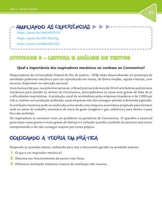 FÍSICA – ENSINO MÉDIO
55
ATIVIDADE 2 – LEITURA E ANÁLISE DE TEXTOSATIVIDADE 2 – LEITURA E ANÁLISE DE TEXTOS
Qual a importância dos respiradores mecânicos no combate ao Coronavírus?
Pesquisadores da Universidade Federal do Rio de Janeiro - UFRJ estão desenvolvendo um protótipo de
ventilador pulmonar mecânico para ser reproduzido em massa, de forma simples, rápida e barata, com
recursos disponíveis no mercado nacional.
A estimativa é de que, nas próximas semanas, o Brasil precisará de mais de 20 mil ventiladores pulmonares
mecânicos para atender as vítimas do Coronavírus, principalmente os casos mais graves de falta de ar
e dificuldades respiratórias. A produção atual de ventiladores pelas empresas brasileiras é de 2 000 por
mês e, mesmo com produção acelerada, essas empresas não vão conseguir atender à demanda esperada.
A ventilação mecânica pode ser explicada como sendo uma máquina automática projetada para fornecer
toda ou parte do trabalho necessário de troca de gases (oxigênio e gás carbônico) para dentro e para
fora dos pulmões.
Os respiradores se tornaram mais um problema na pandemia de Coronavírus. O aparelho é essencial
para tratar casos graves e muito graves da doença e é utilizado quando o pulmão do paciente está muito
comprometido e ele não consegue respirar por conta própria.
COLOCANDO A TEORIA EM PRÁTICACOLOCANDO A TEORIA EM PRÁTICA
Responda às questões abaixo, utilizando para isto o documento gerado na atividade anterior.
1.	O que é um respirador mecânico?
2.	Descreva seu funcionamento do ponto vista físico.
3.	Diferencie ventilação mecânica invasiva da ventilação não invasiva.
AMPLIANDO AS EXPERIÊNCIASAMPLIANDO AS EXPERIÊNCIAS
https://youtu.be/rAqUvE97iCU
https://youtu.be/t5m-9vjCe1g
https://youtu.be/BkkoaXCLYGI
 