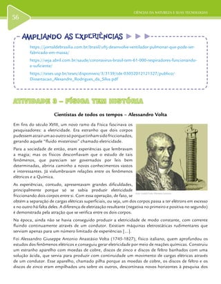 CIÊNCIAS DA NATUREZA E SUAS TECNOLOGIAS
56
ATIVIDADE 3 – FÍSICA TEM HISTÓRIAATIVIDADE 3 – FÍSICA TEM HISTÓRIA
Cientistas de todos os tempos – Alessandro Volta
Em fins do século XVIII, um novo ramo da Física fascinava os
pesquisadores: a eletricidade. Era estranho que dois corpos
pudessematrairumaooutrosóporquetinhamsidofriccionados,
gerando aquele “fluido misterioso” chamado eletricidade.
Para a sociedade de então, eram experiências que lembravam
a magia; mas os físicos desconfiavam que o estudo de tais
fenômenos, que pareciam ser governados por leis bem
determinadas, abriria caminho a novos conhecimentos vastos
e interessantes. Já vislumbravam relações entre os fenômenos
elétricos e a Química.
As experiências, contudo, apresentavam grandes dificuldades,
principalmente porque só se sabia produzir eletricidade
friccionando dois corpos entre si. Com essa operação, de fato, se
obtém a separação de cargas elétricas superficiais, ou seja, um dos corpos passa a ter elétrons em excesso
e no outro há falta deles. A diferença de eletrização resultante (negativa no primeiro e positiva no segundo)
é demonstrada pela atração que se verifica entre os dois corpos.
Na época, ainda não se havia conseguido produzir a eletricidade de modo constante, com corrente
fluindo continuamente através de um condutor. Existiam máquinas eletrostáticas rudimentares que
serviam apenas para um número limitado de experiências [...].
Foi Alessandro Giuseppe Antonio Anastásio Volta (1745-1827), físico italiano, quem aprofundou os
estudos dos fenômenos elétricos e conseguiu gerar eletricidade por meio de reações químicas. Construiu
um estranho aparelho com moedas de cobre, discos de zinco e discos de feltro banhados com uma
solução ácida, que servia para produzir com continuidade um movimento de cargas elétricas através
de um condutor. Esse aparelho, chamado pilha porque as moedas de cobre, os discos de feltro e os
discos de zinco eram empilhados uns sobre os outros, descortinava novos horizontes à pesquisa dos
Autor: GuidoB/ Fonte: Wikimedia Commons.
AMPLIANDO AS EXPERIÊNCIASAMPLIANDO AS EXPERIÊNCIAS
https://jornaldebrasilia.com.br/brasil/ufrj-desenvolve-ventilador-pulmonar-que-pode-ser-
fabricado-em-massa/
https://veja.abril.com.br/saude/coronavirus-brasil-tem-61-000-respiradores-funcionando-
e-suficiente/
https://teses.usp.br/teses/disponiveis/3/3139/tde-03052012121527/publico/
Dissertacao_Alexandre_Rodrigues_da_Silva.pdf
 