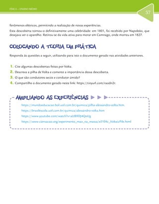 FÍSICA – ENSINO MÉDIO
57
fenômenos elétricos, permitindo a realização de novas experiências.
Esta descoberta tornou-o definitivamente uma celebridade: em 1801, foi recebido por Napoleão, que
desejava ver o aparelho. Retirou-se da vida ativa para morar em Camnago, onde morreu em 1827.
COLOCANDO A TEORIA EM PRÁTICACOLOCANDO A TEORIA EM PRÁTICA
Responda às questões a seguir, utilizando para isto o documento gerado nas atividades anteriores.
1.	Cite algumas descobertas feitas por Volta.
2.	Descreva a pilha de Volta e comente a importância dessa descoberta.
3.	O que são condutores secos e condutor úmido?
4.	Compartilhe o documento gerado neste link: https://tinyurl.com/raodn2r.
AMPLIANDO AS EXPERIÊNCIASAMPLIANDO AS EXPERIÊNCIAS
https://mundoeducacao.bol.uol.com.br/quimica/pilha-alessandro-volta.htm.
https://brasilescola.uol.com.br/quimica/alessandro-volta.htm
https://www.youtube.com/watch?v=aUB9DJ4QoUg
https://www.ciensacao.org/experimento_mao_na_massa/e5104c_VoltaicPile.html
 