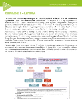 CIÊNCIAS DA NATUREZA E SUAS TECNOLOGIAS
60
ATIVIDADE 1 – LEITURAATIVIDADE 1 – LEITURA
De acordo com o Boletim Epidemiológico nº5 – COE COVID-19 de 14/03/2020, da Secretaria de
Vigilância em Saúde – Ministério da Saúde, publicado em 11 de março de 2020, a Organização Mundial
da Saúde classificou a Doença pelo Coronavírus 2019 (COVID-19) como uma pandemia. Isso significa
que o vírus está circulando em todos os continentes e há ocorrência de casos oligossintomáticos, o que
dificulta a identificação. Deste modo, principalmente no hemisfério sul, onde está o Brasil, os países
devem se preparar para o outono/inverno com o objetivo de evitar casos graves e óbitos.
Nos meses de outono (20/03 a 20/06) e inverno (21/06 a 20/09), há uma circulação importante
dos vírus respiratórios (o influenza, por exemplo). Esses vírus causam pneumonias, otites, sinusites e
meningites. Apesar de ocorrerem em todas as estações do ano, é nesse período que há maior frequência
dessas doenças, já que as pessoas ficam mais concentradas nos ambientes, e estes contam com menor
ventilação. A doença pelo Coronavírus não é diferente, sendo também uma doença respiratória contra
a qual todos devem se prevenir.
Nesse período, com o aumento do número de pacientes com sintomas respiratórios, é importante que
os casos mais leves sejam atendidos nas Unidades Básicas de Saúde - UBS ou nos consultórios médicos,
nos casos de pessoas que possuem planos de saúde. Esta medida irá prevenir o contato de pessoas em
um ambiente hospitalar, evitando a propagação do vírus.
Figura1DefiniçõesdecasosoperacionaisparaCOVID-19
 
