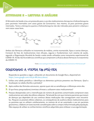 CIÊNCIAS DA NATUREZA E SUAS TECNOLOGIAS
62
ATIVIDADE 2 – LEITURA E ANÁLISEATIVIDADE 2 – LEITURA E ANÁLISE
O Ministério da Saúde criou um protocolo para o uso dos medicamentos cloroquina e hidroxicloroquina
para pacientes internados com casos graves de Coronavírus. Isso mesmo, só para pacientes graves
internados. Tanto a cloroquina quanto a hidroxicloroquina não são indicadas para prevenir a doença e
nem tratar casos leves.
Ambos são fármacos utilizados no tratamento de malária, artrite reumatoide, lúpus e outras doenças.
Constam da lista de medicamentos mais eficazes, seguros e fundamentais num sistema de saúde,
segundo a Organização Mundial da Saúde e estão sendo utilizados como tratamento experimental da
COVID-19. Ainda não há evidências científicas que comprovem a eficácia desses fármacos no tratamento
da COVID-19.
Fonte: www.saude.gov.br/images/pdf/2020/marco/27/Coronavirus-Informacoes.pdf
COLOCANDO A TEORIA EM PRÁTICACOLOCANDO A TEORIA EM PRÁTICA
Responda às questões a seguir, utilizando um documento do Google Docs, disponível em
https://www.google.com/intl/pt-BR/docs/about/
1.	 Utilize uma tabela periódica e identifique os elementos químicos presentes nos fármacos. Qual a
localização na tabela (família e período)?
2.	 Após análise das fórmulas estruturais, aponte quais são as semelhanças e diferenças entre eles.
3.	 O que levou pesquisadores/cientistas chineses a utilizarem estes medicamentos?
4.	 Pessoas desesperadas com a intensificação do número de pacientes contaminados compraram esses
medicamentos sem saber dos efeitos colaterais. Tal atitude fez com que inúmeros pacientes que tratam
de doenças que dependem do uso contínuo destas medicações não conseguissem mais encontrá-
las. Pesquise os possíveis efeitos colaterais, as consequências da ausência destes medicamentos para
os pacientes que os utilizam cotidianamente, os motivos de só ser autorizado o uso em pacientes
gravíssimos, e elabore um texto tecendo considerações sobre a compra indiscriminada pela população.
Não esqueça de utilizar os conhecimentos científicos adquiridos para embasar a sua argumentação.
Fonte:Fvasconcellos
CLOROQUINA HIDROXICLOROQUINA
 