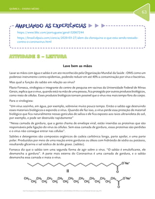 QUÍMICA – ENSINO MÉDIO
63
ATIVIDADE 3 – LEITURAATIVIDADE 3 – LEITURA
Lave bem as mãos
Lavar as mãos com água e sabão é um ato reconhecido pela Organização Mundial da Saúde - OMS como um
poderoso instrumento contra epidemias, podendo reduzir em até 40% a contaminação por vírus e bactérias.
Mas qual a função do sabão em relação ao vírus?
Flavio Fonseca, virologista e integrante do centro de pesquisa em vacinas da Universidade Federal de Minas
Gerais,explicaqueovírus,quandoestánamãodeumapessoa,ficaprotegidoporoutrosprodutosbiológicos,
como resto de células. Esses produtos biológicos tornam possível que o vírus viva mais tempo fora do corpo.
Para o virologista:
“Um vírus sozinho, em água, por exemplo, sobrevive muito pouco tempo. Então o sabão age destruindo
esses materiais biológicos e expondo o vírus. Quando ele faz isso, o vírus perde essa proteção de material
biológico que fica naturalmente nessas gotículas de saliva e ele fica exposto aos raios ultravioleta do sol,
por exemplo, e pode ser destruído rapidamente”
“Nessa camada de gordura, que a gente chama de envelope viral, estão inseridas as proteínas que são
responsáveis pela ligação do vírus às células. Sem essa camada de gordura, essas proteínas são perdidas
e o vírus não consegue entrar nas células”.
Sabões e detergentes são compostos orgânicos de cadeia carbônica longa, parte apolar, e uma parte
polar. Produzidos por meio de uma reação entre gorduras ou óleos com hidróxido de sódio ou potássio,
resultando glicerina e sal sódico de ácido graxo. (sabão).
Fonseca diz que o sabão tem uma segunda forma de agir sobre o vírus. “O sabão é emulsificante, ele
desmancha a gordura”. A parte mais externa do Coronavírus é uma camada de gordura, e o sabão
desmancha essa camada e mata o vírus.
AMPLIANDO AS EXPERIÊNCIASAMPLIANDO AS EXPERIÊNCIAS
https://www.bbc.com/portuguese/geral-52067244
https://brasil.elpais.com/ciencia/2020-03-27/alem-da-cloroquina-o-que-esta-sendo-testado-
contra-o-coronavirus.html
http://4.bp.blogspot.com/-kRgkewSkqsQ/TzVtYnfflbI/AAAAAAAAAEU/-ruJRJ2RGMQ/w1200-h630-p-k-no-nu/Chemical+formula+soap.JPG
 