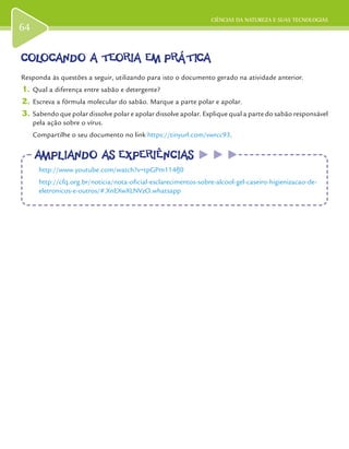 CIÊNCIAS DA NATUREZA E SUAS TECNOLOGIAS
64
COLOCANDO A TEORIA EM PRÁTICACOLOCANDO A TEORIA EM PRÁTICA
Responda às questões a seguir, utilizando para isto o documento gerado na atividade anterior.
1.	Qual a diferença entre sabão e detergente?
2.	Escreva a fórmula molecular do sabão. Marque a parte polar e apolar.
3.	Sabendo que polar dissolve polar e apolar dissolve apolar. Explique qual a parte do sabão responsável
pela ação sobre o vírus.
Compartilhe o seu documento no link https://tinyurl.com/vwrcc93.
AMPLIANDO AS EXPERIÊNCIASAMPLIANDO AS EXPERIÊNCIAS
http://www.youtube.com/watch?v=tpGPm114fJ0
http://cfq.org.br/noticia/nota-oficial-esclarecimentos-sobre-alcool-gel-caseiro-higienizacao-de-
eletronicos-e-outros/#.XnEXwXLNVzO.whatsapp
 