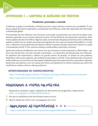 CIÊNCIAS DA NATUREZA E SUAS TECNOLOGIAS
66
ATIVIDADE 1 – LEITURA E ANÁLISE DE TEXTOSATIVIDADE 1 – LEITURA E ANÁLISE DE TEXTOS
Pandemias: prevenção e controle
A influenza ou gripe é considerada a infecção que mais causou doenças e mortes até a atualidade. É uma
doença aguda do sistema respiratório, causada pelo vírus Influenza, tendo alta capacidade de transmissão
e distribuição global.
A transmissão do vírus Influenza entre humanos ocorre pela via respiratória, por meio de secreções como
aerossóis, gotículas ou por contato direto da mucosa. O vírus Influenza, de característica zoonótica, afeta
muitas espécies de aves e mamíferos. Algumas vezes, a transmissão ultrapassa as barreiras entre as diferentes
espécies e pode criar um cenário promissor para geração de uma cepa com potencial pandêmico. A cada
ano, a influenza é causa significativa de doença e óbitos humanos e produz importante impacto na saúde
e na produção animal. É uma contínua ameaça à saúde pública veterinária e humana.
Apesar dos sintomas semelhantes com outros vírus que acometem o trato respiratório, a febre súbita - que
dura cerca de três dias, com dor muscular e prostração - é característica de infecção pelo vírus Influenza.
As epidemias são imprevisíveis e afetam um grande número de pessoas. O cenário de uma epidemia
dependerá, entre outros aspectos, das medidas de prevenção e controle. Essas epidemias são comumente
evidenciadas por um aumento nas internações hospitalares por broncopneumonias, associadas a infecções
bacterianas secundárias e com um excesso de mortes, principalmente em idosos e pessoas que sofrem de
insuficiência cardíaca crônica e doença pulmonar.
APROFUNDANDO OS CONHECIMENTOS
https://novaescola.org.br/conteudo/1131/quais-as-principais-diferencas-entre-virus-e-bacteria
https://super.abril.com.br/ciencia/donos-do-mundo/
COLOCANDO A TEORIA EM PRÁTICACOLOCANDO A TEORIA EM PRÁTICA
Responda às questões a seguir, utilizando um documento do Google Docs, disponível em
https://www.google.com/intl/pt-BR/docs/about/.
1.	 Por que os antibióticos não são eficazes contra os vírus?
2.	 Qual a relação do inverno com a propagação dos vírus?
AMPLIANDO AS EXPERIÊNCIASAMPLIANDO AS EXPERIÊNCIAS
https://saude.abril.com.br/medicina/coronavirus-gripe-diferencas-semelhancas/
 