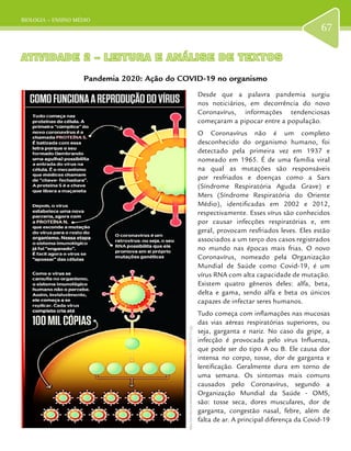 BIOLOGIA – ENSINO MÉDIO
67
ATIVIDADE 2 – LEITURA E ANÁLISE DE TEXTOSATIVIDADE 2 – LEITURA E ANÁLISE DE TEXTOS
Pandemia 2020: Ação do COVID-19 no organismo
Desde que a palavra pandemia surgiu
nos noticiários, em decorrência do novo
Coronavírus, informações tendenciosas
começaram a pipocar entre a população.
O Coronavírus não é um completo
desconhecido do organismo humano, foi
detectado pela primeira vez em 1937 e
nomeado em 1965. É de uma família viral
na qual as mutações são responsáveis
por resfriados e doenças como a Sars
(Síndrome Respiratória Aguda Grave) e
Mers (Síndrome Respiratória do Oriente
Médio), identificadas em 2002 e 2012,
respectivamente. Esses vírus são conhecidos
por causar infecções respiratórias e, em
geral, provocam resfriados leves. Eles estão
associados a um terço dos casos registrados
no mundo nas épocas mais frias. O novo
Coronavírus, nomeado pela Organização
Mundial de Saúde como Covid-19, é um
vírus RNA com alta capacidade de mutação.
Existem quatro gêneros deles: alfa, beta,
delta e gama, sendo alfa e beta os únicos
capazes de infectar seres humanos.
Tudo começa com inflamações nas mucosas
das vias aéreas respiratórias superiores, ou
seja, garganta e nariz. No caso da gripe, a
infecção é provocada pelo vírus Influenza,
que pode ser do tipo A ou B. Ele causa dor
intensa no corpo, tosse, dor de garganta e
lentificação. Geralmente dura em torno de
uma semana. Os sintomas mais comuns
causados pelo Coronavírus, segundo a
Organização Mundial da Saúde - OMS,
são: tosse seca, dores musculares, dor de
garganta, congestão nasal, febre, além de
falta de ar. A principal diferença da Covid-19
https://cdn-istoe-ssl.akamaized.net/wp-content/uploads/sites/14/2020/03/73-2.jpg
 