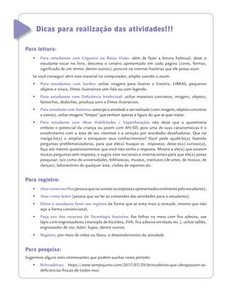 Dicas para realização das atividades!!!
Para leitura:
•	 Para estudantes com Cegueira ou Baixa Visão: além de fazer a leitura habitual, deixe o
estudante tocar no livro, descreva o cenário apresentado em cada página (cores, formas,
significado de um termo, dentre outros), procure na internet histórias que ele possa ouvir.
Se você conseguir abrir este material no computador, amplie usando o zoom.
•	 Para estudantes com Surdez: utilize imagens para ilustrar a história, LIBRAS, pequenos
objetos e sinais, filmes ilustrativos sem fala ou com legenda.
•	 Para estudantes com Deficiência Intelectual: utilize materiais concretos, imagens, objetos,
fantoches, dedoches, produza sons e filmes ilustrativos.
•	 Para estudante com Autismo: antecipe a atividade a ser realizada (com imagens, objetos concretos
e outros), utilize imagens “limpas” que tenham apenas a figura do que se quer tratar.
•	 Para estudante com Altas Habilidades / Superdotação: não deixe que a quarentena
embote o potencial da criança ou jovem com AH/SD, pois uma de suas características é o
envolvimento com a área de seu interesse e a atração por atividades desafiadoras. Que tal
instigá-lo(a) a ampliar e enriquecer seus conhecimentos? Você pode ajudá-lo(a) fazendo
perguntas problematizadoras, para que ele(a) busque as respostas; deixe-o(a) curioso(a),
faça até mesmo questionamentos que você não tenha a resposta. Mostre a ele(a) que existem
muitas perguntas sem resposta, e sugira sites nacionais e internacionais para que ele(a) possa
pesquisar, tais como de universidades, bibliotecas, museus, institutos (de artes, de música, de
danças), laboratórios de qualquer área, clubes de esportes etc.
Para registro:
•	 Atue como escriba (pessoa que vai anotar as respostas apresentadas oralmente pelo estudante);
•	 Atue como ledor (pessoa que vai ler as comandas das atividades para o estudante);
•	 Deixe o estudante fazer seu registro da forma que se sinta mais à vontade, mesmo que não
seja a forma convencional;
•	 Faça uso dos recursos de Tecnologia Assistiva: fixe folhas na mesa com fita adesiva, use
lápis com engrossadores (manopla de bicicleta, EVA, fita adesiva enrolada etc.), utilize tablet,
engrossador de voz, ledor, lupas, dentre outros;
•	 Registre, por meio de vídeo ou fotos, o desenvolvimento da atividade.
Para pesquisa:
Sugerimos alguns sites interessantes que podem auxiliar neste período:
•	 Brincadeiras: https://www.tempojunto.com/2017/07/29/brincadeiras-que-ultrapassam-as-
deficiencias-fisicas-de-todos-nos/
 
