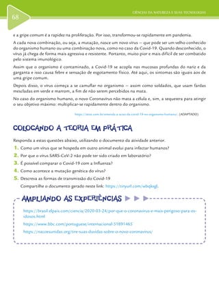 CIÊNCIAS DA NATUREZA E SUAS TECNOLOGIAS
68
e a gripe comum é a rapidez na proliferação. Por isso, transformou-se rapidamente em pandemia.
A cada nova combinação, ou seja, a mutação, nasce um novo vírus — que pode ser um velho conhecido
do organismo humano ou uma combinação nova, como no caso da Covid-19. Quando desconhecido, o
vírus já chega de forma mais agressiva e resistente. Portanto, muito pior e mais difícil de ser combatido
pelo sistema imunológico.
Assim que o organismo é contaminado, a Covid-19 se acopla nas mucosas profundas do nariz e da
garganta e isso causa febre e sensação de esgotamento físico. Até aqui, os sintomas são iguais aos de
uma gripe comum.
Depois disso, o vírus começa a se camuflar no organismo — assim como soldados, que usam fardas
mescladas em verde e marrom, a fim de não serem percebidos na mata.
No caso do organismo humano, o novo Coronavírus não mata a célula e, sim, a sequestra para atingir
o seu objetivo máximo: multiplicar-se rapidamente dentro do organismo.
https://istoe.com.br/entenda-a-acao-da-covid-19-no-organismo-humano/. (ADAPTADO)
COLOCANDO A TEORIA EM PRÁTICACOLOCANDO A TEORIA EM PRÁTICA
Responda a estas questões abaixo, utilizando o documento da atividade anterior.
1.	Como um vírus que se hospeda em outro animal evolui para infectar humanos?
2.	Por que o vírus SARS-CoV-2 não pode ter sido criado em laboratório?
3.	É possível comparar o Covid-19 com a Influenza?
4.	Como acontece a mutação genética do vírus?
5.	Descreva as formas de transmissão do Covid-19
Compartilhe o documento gerado neste link: https://tinyurl.com/wbqkxgl.
AMPLIANDO AS EXPERIÊNCIASAMPLIANDO AS EXPERIÊNCIAS
https://brasil.elpais.com/ciencia/2020-03-24/por-que-o-coronavirus-e-mais-perigoso-para-os-
idosos.html
https://www.bbc.com/portuguese/internacional-51891465
https://nacoesunidas.org/tire-suas-duvidas-sobre-o-novo-coronavirus/
 