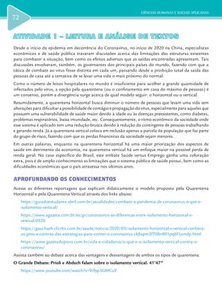 CIÊNCIAS HUMANAS E SOCIAIS APLICADAS
72
ATIVIDADE 1 – LEITURA E ANÁLISE DE TEXTOSATIVIDADE 1 – LEITURA E ANÁLISE DE TEXTOS
Desde o início da epidemia em decorrência do Coronavírus, no início de 2020 na China, especialistas
econômicos e de saúde pública travaram discussões acerca das limitações das estruturas existentes
para combater a situação, bem como os efeitos adversos que as saídas encontradas apresentam. Tais
discussões envolveram, também, os governantes dos principais países do mundo, fazendo com que a
tática de combate ao vírus fosse distinta em cada um, passando desde a proibição total da saída das
pessoas de casa até a tentativa de se levar uma vida o mais próximo do normal.
Como o número de leitos hospitalares no mundo é insuficiente para acolher a grande quantidade de
infectados pelo vírus, a opção pela quarentena (ou o confinamento em casa do máximo de pessoas) é
um consenso, porém a divergência surge acerca de qual modelo seguir: o horizontal ou o vertical.
Resumidamente, a quarentena horizontal busca diminuir o número de pessoas que levam uma vida sem
alterações para dificultar a possibilidade de contágio e propagação do vírus, especialmente para aqueles que
possuem uma vulnerabilidade de saúde maior devido à idade ou às doenças preexistentes, como diabetes,
problemas respiratórios, baixa imunidade, etc. Consequentemente, o ritmo econômico da sociedade onde
esse sistema é aplicado tem uma redução brusca devido à redução do contingente de pessoas trabalhando
e gerando renda. Já a quarentena vertical coloca em reclusão apenas a parcela da população que faz parte
do grupo de risco, fazendo com que as perdas financeiras da sociedade sejam menores.
Em outras palavras, enquanto na quarentena horizontal há uma maior priorização dos aspectos de
saúde em detrimento da economia, na quarentena vertical há um enfoque maior na possível perda de
renda geral. No caso específico do Brasil, este embate Saúde versus Emprego ganha uma coloração
extra, pois é de amplo conhecimento as limitações que o sistema público de saúde possui, bem como as
dificuldades econômicas que o país atravessa nos últimos anos.
APROFUNDANDO OS CONHECIMENTOS
Acesse as diferentes reportagens que explicam didaticamente o modelo proposto pela Quarentena
Horizontal e pela Quarentena Vertical através dos links abaixo:
https://guiadoestudante.abril.com.br/atualidades/combate-a-pandemia-de-coronavirus-o-que-e-
isolamento-vertical/
https://www.agazeta.com.br/es/gv/coronavirus-as-diferencas-entre-isolamento-horizontal-e-
vertical-0320
https://gauchazh.clicrbs.com.br/saude/noticia/2020/03/isolamento-horizontal-x-vertical-conheca-
os-pros-e-contras-das-estrategias-para-conter-o-coronavirus-ck8apm2f708n801pqbl1yvndp.html
https://www.gazetadopovo.com.br/vida-e-cidadania/o-que-e-o-isolamento-vertical-contra-o-
coronavirus/
Assista também ao debate acerca das vantagens e desvantagens de ambos os tipos de quarentena.
O Grande Debate: Prioli e Abduch falam sobre o isolamento vertical. 41’47’’
https://www.youtube.com/watch?v=9i9yp3GMCuY
 