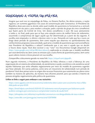 FILOSOFIA – ENSINO MÉDIO
73
COLOCANDO A TEORIA EM PRÁTICA
Imagine que você vive no arquipélago de Palau, no Oceano Pacífico. Na última semana, a nação
registrou um aumento gigantesco nos casos de contaminação pelo Coronavírus. O Presidente da
República deste país está na dúvida sobre qual modelo de quarentena (a horizontal ou a vertical)
implantará em seu país e, para resolver a situação, pede a opinião do grupo de cinco conselheiros
que fazem parte do Comitê de Crise. Um destes conselheiros é você. Ele ouve atentamente
a todos e, no final, pede para que se faça uma votação acerca da melhor forma de isolamento,
assumindo o compromisso de seguir aquilo que for determinado já a partir do dia seguinte. A
escolha está empatada e o último e decisivo voto é o seu. Pensando em tudo que leu e ouviu ao
longo deste período de quarentena, bem como naquilo que observou no aprofundamento dos
conhecimentos propostos nessa atividade, qual seria o modelo de quarentena que você aconselharia
este Presidente da República a adotar? Lembrando que o seu voto é aquele que vai decidir
o futuro desta nação. Você deve escrever o seu “voto” nos Documentos Google (disponível em
https://www.google.com/intl/pt-BR/docs/about/), explicando as virtudes que o modelo escolhido
por você demonstra ter, bem como os entraves que a outra forma de quarentena possui, bem como
quais valores morais e éticos pesaram em sua escolha.
Compartilhe o documento gerado no neste link: https://tinyurl.com/qkpyv6h.
Num segundo momento, o Presidente da República do Palau ofereceu a você a liderança de uma
organização de um sistema de solidariedade, de atendimento à saúde, econômico e de assistência social
àqueles habitantes que serão afetados negativamente por meio do modelo de quarentena sugerido
que fosse adotado. Em outras palavras, como seria um mecanismo de solidariedade num período de
pandemia? Você deve pensar tanto na origem dos recursos financeiros que sustentarão seu plano como
também na maneira de aplicá-los, da maneira mais eficiente possível, para que atenda o máximo de
pessoas atingidas negativamente pela política de quarentena.
Utilize os links a seguir para embasar o seu raciocínio:
https://www.agazeta.com.br/es/economia/isolamento-deve-custar-caro-a-economia-mas-a-falta-
dele-pode-ser-pior-0320
https://brasil.elpais.com/brasil/2020-03-25/isolamento-vertical-proposto-por-bolsonaro-pode-
acelerar-contagios-por-coronavirus-e-comprometer-sistema-de-saude.html
https://almapreta.com/editorias/o-quilombo/coronavirus-e-as-desigualdades-de-raca-e-classe
https://www.bbc.com/portuguese/internacional-52078906
 