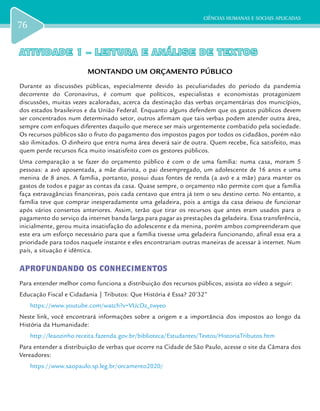 CIÊNCIAS HUMANAS E SOCIAIS APLICADAS
76
ATIVIDADE 1 – LEITURA E ANÁLISE DE TEXTOSATIVIDADE 1 – LEITURA E ANÁLISE DE TEXTOS
MONTANDO UM ORÇAMENTO PÚBLICO
Durante as discussões públicas, especialmente devido às peculiaridades do período da pandemia
decorrente do Coronavírus, é comum que políticos, especialistas e economistas protagonizem
discussões, muitas vezes acaloradas, acerca da destinação das verbas orçamentárias dos municípios,
dos estados brasileiros e da União Federal. Enquanto alguns defendem que os gastos públicos devem
ser concentrados num determinado setor, outros afirmam que tais verbas podem atender outra área,
sempre com enfoques diferentes daquilo que merece ser mais urgentemente combatido pela sociedade.
Os recursos públicos são o fruto do pagamento dos impostos pagos por todos os cidadãos, porém não
são ilimitados. O dinheiro que entra numa área deverá sair de outra. Quem recebe, fica satisfeito, mas
quem perde recursos fica muito insatisfeito com os gestores públicos.
Uma comparação a se fazer do orçamento público é com o de uma família: numa casa, moram 5
pessoas: a avó aposentada, a mãe diarista, o pai desempregado, um adolescente de 16 anos e uma
menina de 8 anos. A família, portanto, possui duas fontes de renda (a avó e a mãe) para manter os
gastos de todos e pagar as contas da casa. Quase sempre, o orçamento não permite com que a família
faça extravagâncias financeiras, pois cada centavo que entra já tem o seu destino certo. No entanto, a
família teve que comprar inesperadamente uma geladeira, pois a antiga da casa deixou de funcionar
após vários consertos anteriores. Assim, terão que tirar os recursos que antes eram usados para o
pagamento do serviço da internet banda larga para pagar as prestações da geladeira. Essa transferência,
inicialmente, gerou muita insatisfação do adolescente e da menina, porém ambos compreenderam que
este era um esforço necessário para que a família tivesse uma geladeira funcionando, afinal essa era a
prioridade para todos naquele instante e eles encontrariam outras maneiras de acessar à internet. Num
país, a situação é idêntica.
APROFUNDANDO OS CONHECIMENTOS
Para entender melhor como funciona a distribuição dos recursos públicos, assista ao vídeo a seguir:
Educação Fiscal e Cidadania | Tributos: Que História é Essa? 20’32’’
https://www.youtube.com/watch?v=VUcDz_twyeo
Neste link, você encontrará informações sobre a origem e a importância dos impostos ao longo da
História da Humanidade:
http://leaozinho.receita.fazenda.gov.br/biblioteca/Estudantes/Textos/HistoriaTributos.htm
Para entender a distribuição de verbas que ocorre na Cidade de São Paulo, acesse o site da Câmara dos
Vereadores:
https://www.saopaulo.sp.leg.br/orcamento2020/
 