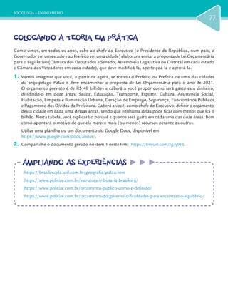 SOCIOLOGIA – ENSINO MÉDIO
77
COLOCANDO A TEORIA EM PRÁTICACOLOCANDO A TEORIA EM PRÁTICA
Como vimos, em todos os anos, cabe ao chefe do Executivo (o Presidente da República, num país; o
Governador em um estado e ao Prefeito em uma cidade) elaborar e enviar a proposta de Lei Orçamentária
para o Legislativo (Câmara dos Deputados e Senado; Assembleia Legislativa ou Distrital em cada estado
e Câmara dos Vereadores em cada cidade), que deve modificá-la, aperfeiçoá-la e aprová-la.
1.	 Vamos imaginar que você, a partir de agora, se tornou o Prefeito ou Prefeita de uma das cidades
do arquipélago Palau e deve encaminhar a proposta de Lei Orçamentária para o ano de 2021.
O orçamento previsto é de R$ 40 bilhões e caberá a você propor como será gasto este dinheiro,
dividindo-o em doze áreas: Saúde, Educação, Transporte, Esporte, Cultura, Assistência Social,
Habitação, Limpeza e Iluminação Urbana, Geração de Emprego, Segurança, Funcionários Públicos
e Pagamento das Dívidas da Prefeitura. Caberá a você, como chefe do Executivo, definir o orçamento
dessa cidade em cada uma dessas áreas, sendo que nenhuma delas pode ficar com menos que R$ 1
bilhão. Nesta tabela, você explicará o porquê e quanto será gasto em cada uma das doze áreas, bem
como apontará o motivo de que ela merece mais (ou menos) recursos perante as outras.
Utilize uma planilha ou um documento do Google Docs, disponível em
https://www.google.com/docs/about/.
2.	 Compartilhe o documento gerado no item 1 neste link: https://tinyurl.com/tg7y9t3.
AMPLIANDO AS EXPERIÊNCIASAMPLIANDO AS EXPERIÊNCIAS
https://brasilescola.uol.com.br/geografia/palau.htm
https://www.politize.com.br/estrutura-tributaria-brasileira/
https://www.politize.com.br/orcamento-publico-como-e-definido/
https://www.politize.com.br/orcamento-do-governo-dificuldades-para-encontrar-o-equilibrio/
 