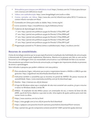•	 Brincadeiras para crianças com deficiência visual: https://lunetas.com.br/13-dicas-para-brincar-
com-criancas-com-deficiencia-visual/
•	 Vídeos com audiodescrição: http://www.bengalalegal.com/audio-e-vídeo
•	 Contos narrados em Libras: http://www.ebc.com.br/infantil/voce-sabia/2012/11/assista-os-
contos-infantis-narrados-em-libras
	ÌConteúdos em Libras para todas as idades: http://tvines.org.br/
	ÌLivros acessíveis: https://maisdiferencas.org.br/biblioteca/livros/
	ÌCadernos de Aprendizagem de Libras:
1° ano: http://portal.sme.prefeitura.sp.gov.br/Portals/1/Files/8901.pdf
2° ano: http://portal.sme.prefeitura.sp.gov.br/Portals/1/Files/8904.pdf
3° ano: http://portal.sme.prefeitura.sp.gov.br/Portals/1/Files/8908.pdf
4° ano: http://portal.sme.prefeitura.sp.gov.br/Portals/1/Files/8912.pdf
5° ano: http://portal.sme.prefeitura.sp.gov.br/Portals/1/Files/8912.pdf
	ÌProgramação acessível na TV aberta (Libras e audiodescrição): https://tvcultura.com.br/
Recursos de acessibilidade:
A área da tecnologia assistiva que se ocupa especificamente à ampliação das habilidades de comunicação
é denominada de Comunicação Suplementar Alternativa. Destina-se às pessoas sem fala ou sem escrita
funcional ou em defasagem entre sua necessidade comunicativa e sua habilidade de falar e/ou escrever.
Para estudantes que utilizam essa forma de comunicação, as imagens são importantes aliadas no processo
de ensino e aprendizagem.
Sites indicados à pesquisa que podem colaborar com essa prática:
	ÌPara estudantes Cegos, indicamos que os pais e responsáveis baixem o NVDA e o ORCA que são
gratuitos: http://cegosbrasil.net/downloads/download-do-nvda
	ÌIndicamos também o acessibility que se encontra no portal da SMPED. Ele possui recursos de
acessibilidade: https://www.essentialaccessibility.com/pt-br/download-app/
	ÌDosVox - http://intervox.nce.ufrj.br/dosvox/
	ÌA lupa do Windows talvez seja o ampliador de tela mais acessível aos usuários, já que o recurso
é nativo no Windows desde a versão 98
	ÌMAGIc - O ampliador de tela MAGic possui um sintetizador de voz, o mesmo do leitor de tela
JAWS, que lê de forma objetiva o que está na tela. Uma espécie de ajuda auditiva para você não
cansar muito os olhos.
	Ìhttps://www.assistiva.com.br/ca.html
	Ìhttps://sites.google.com/a/nce.ufrj.br/prancha-facil/download
	Ìhttps://apkpure.com/prancha-livre/br.tazmania.pranchalivre/download?from=versions
	Ìhttp://portal.mec.gov.br/component/content/article?id=12681:portal-de-ajudas-técnicas
 