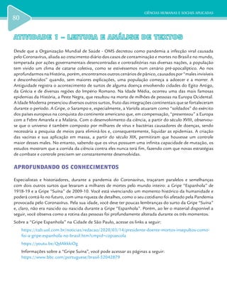 CIÊNCIAS HUMANAS E SOCIAIS APLICADAS
80
ATIVIDADE 1 – LEITURA E ANÁLISE DE TEXTOSATIVIDADE 1 – LEITURA E ANÁLISE DE TEXTOS
Desde que a Organização Mundial de Saúde - OMS decretou como pandemia a infecção viral causada
pelo Coronavírus, aliada ao crescimento diário dos casos de contaminação e mortes no Brasil e no mundo,
temperada por ações governamentais desencontradas e contraditórias nas diversas nações, a população
tem vivido um clima de catarse coletiva, como se estivéssemos num cenário pré-apocalíptico. Ao nos
aprofundarmos na História, porém, encontramos outros cenários de pânico, causados por “males invisíveis
e desconhecidos” quando, sem maiores explicações, uma população começa a adoecer e a morrer. A
Antiguidade registra o acontecimento de surtos de alguma doença envolvendo cidades do Egito Antigo,
da Grécia e de diversas regiões do Império Romano. Na Idade Média, ocorreu uma das mais famosas
epidemias da História, a Peste Negra, que resultou na morte de milhões de pessoas na Europa Ocidental.
A Idade Moderna presenciou diversos outros surtos, fruto das integrações continentais que se fortaleceram
durante o período. A Gripe, o Sarampo e, especialmente, a Varíola atuaram como “soldados” do exército
dos países europeus na conquista do continente americano que, em compensação, “presenteou” a Europa
com a Febre Amarela e a Malária. Com o desenvolvimento da ciência, a partir do século XVIII, observou-
se que o universo é também composto por milhares de vírus e bactérias causadores de doenças, sendo
necessária a pesquisa de meios para eliminá-los e, consequentemente, liquidar as epidemias. A criação
das vacinas e sua aplicação em massa, a partir do século XIX, permitiram que houvesse um controle
maior desses males. No entanto, sabendo que os vírus possuem uma infinita capacidade de mutação, os
estudos mostram que a corrida da ciência contra eles nunca terá fim, fazendo com que novas estratégias
de combate e controle precisem ser constantemente desenvolvidas.
APROFUNDANDO OS CONHECIMENTOS
Especialistas e historiadores, durante a pandemia do Coronavírus, traçaram paralelos e semelhanças
com dois outros surtos que levaram a milhares de mortes pelo mundo inteiro: a Gripe “Espanhola” de
1918-19 e a Gripe “Suína” de 2009-10. Você está vivenciando um momento histórico da humanidade e
poderá contá-lo no futuro, com uma riqueza de detalhes, como o seu cotidiano foi afetado pela Pandemia
provocada pelo Coronavírus. Pela sua idade, você deve ter poucas lembranças do surto da Gripe “Suína”
e, claro, não era nascido ou nascida durante a Gripe “Espanhola”. Porém, ao ler o material disponível a
seguir, você observa como a rotina das pessoas foi profundamente alterada durante os três momentos.
Sobre a “Gripe Espanhola” na Cidade de São Paulo, acesse os links a seguir:
https://tab.uol.com.br/noticias/redacao/2020/03/14/presidente-doente-mortos-insepultos-como-
foi-a-gripe-espanhola-no-brasil.htm?cmpid=copiaecola
https://youtu.be/QylAltkkiOg
Informações sobre a “Gripe Suína”, você pode acessar as páginas a seguir:
https://www.bbc.com/portuguese/brasil-52042879
 