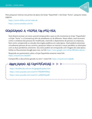 HISTÓRIA – ENSINO MÉDIO
81
Para pesquisar notícias nos jornais da época da Gripe “Espanhola” e da Gripe “Suína”, pesquise nestas
páginas:
https://acervo.folha.com.br/index.do
https://acervo.estadao.com.br/
COLOCANDO A TEORIA EM PRÁTICACOLOCANDO A TEORIA EM PRÁTICA
Você deverá escrever um texto autoral comparando o que os três momentos (a Gripe “Espanhola”,
a Gripe “Suína” e o Coronavírus) têm de semelhante ou de diferente. Neste relato, você escreverá
como o cotidiano das pessoas foi modificado, inserindo o depoimento de pessoas ou empresas,
bem como comparando as atitudes dos órgãos públicos em cada época. Você poderá entrevistar
virtualmente pessoas de seu convívio, pesquisar relatos na internet e traçar paralelos ou distinções
com as duas pandemias anteriores. Seu texto poderá ser enriquecido com imagens de cada época.
Utilize os Documentos Google para isso, no link https://www.google.com/intl/pt-BR/docs/about/.
Responda ao questionário sobre a Gripe Espanhola existente neste link:
https://tinyurl.com/vbz5e87.
Compartilhe o documento gerado no item 1 neste link: https://tinyurl.com/reqla8k.
AMPLIANDO AS EXPERIÊNCIASAMPLIANDO AS EXPERIÊNCIAS
https://brasilescola.uol.com.br/geografia/palau.htm
https://www.youtube.com/watch?v=T0ZdMP3DVos
https://www.youtube.com/watch?v=-pAQS5Aqo88
 