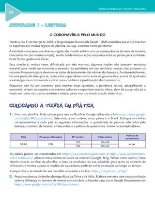 CIÊNCIAS HUMANAS E SOCIAIS APLICADAS
84
ATIVIDADE 1 - LEITURAATIVIDADE 1 - LEITURA
O CORONAVÍRUS PELO MUNDO
Desde o dia 11 de março de 2020, a Organização Mundial de Saúde - OMS considera que o Coronavírus
se espalhou por muitas regiões do planeta, ou seja, estamos numa pandemia.
A entidade constatou que diversas regiões do mundo sofrem com as consequências do vírus de maneira
concomitante (ao mesmo tempo), sendo fundamentais ações conjuntas entre os países para combatê-
lo de forma igualmente eficaz.
Esta coesão é, muitas vezes, dificultada por três motivos: algumas nações não possuem estrutura
material para medir ou controlar a extensão da pandemia em seu território, muitas não possuem os
recursos financeiros para desenvolver ações de tratamento das vítimas da doença e, fundamentalmente,
há uma profunda divergência, tanto entre especialistas como entre os governantes, acerca de qual seria
a estratégia mais conveniente e eficaz para combater a proliferação do Coronavírus.
Enquanto não há um consenso para resolver estas questões, a pandemia resiste, atrapalhando a
economia, o lazer, os estudos e os eventos culturais e esportivos mundo afora, além de causar não só o
medo em todos nós, como também a tristeza pelos mortos devido à ação deste vírus.
COLOCANDO A TEORIA EM PRÁTICACOLOCANDO A TEORIA EM PRÁTICA
1.	 Crie uma planilha. Pode utilizar para isso as Planilhas Google utilizando o link https://www.google.
com/intl/pt-BR/docs/about/. Selecione, a seu critério, cinco países e o Brasil. Coloque nas linhas
correspondentes a cada país as seguintes informações: a quantidade de pessoas infectadas pela
doença; o número de mortos; a faixa etária e a política de quarentena. Como no exemplo abaixo:
País Pessoas Infectadas Nº mortos Faixa etária
Política de
quarentena
XXXX 1234
123 20 a 29
xxxxx
150 30 a 45
Os dados podem ser encontrados em https://www.covidvisualizer.com/ e https://www.worldometers.
info/coronavirus/, além de mecanismos de busca na internet (Google, Bing, Yahoo, entre outros). Você
deverá colocar, ao final da planilha, a data da conclusão da sua atividade, pois tanto os números de
infectados e mortes quanto o modelo de quarentena poderão sofrer alterações ao longo do tempo.
Compartilhe o resultado do seu trabalho utilizando este link: https://tinyurl.com/qtl5gr2
2.	 Pesquise sobre as pirâmides demográficas da China e da Itália. Elabore um texto com a sua conclusão
sobre a diferença no número de mortos entre os dois utilizando para isso o Google Documentos em
https://www.google.com/intl/pt-BR/docs/about/.
 