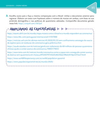 GEOGRAFIA – ENSINO MÉDIO
85
3.	 Escolha outro país e faça a mesma comparação com o Brasil. Utilize o documento anterior para
registrar. Elabore um texto com hipóteses sobre o número de mortes em ambos, com base na sua
pirâmide demográfica e nas políticas de quarentena adotadas. Compartilhe documento gerado
neste link: https://tinyurl.com/r3b7yol
AMPLIANDO AS EXPERIÊNCIASAMPLIANDO AS EXPERIÊNCIAS
https://exame.abril.com.br/mundo/mapa-mostra-como-o-brasil-e-o-mundo-respondem-ao-coronavirus/
https://www.bbc.com/portuguese/internacional-51937888
https://noticias.uol.com.br/ultimas-noticias/rfi/2020/03/25/sem-confinamento-estrategia-da-suecia-
de-esperar-para-ver-evolucao-do-coronavirus-gera-polemica.htm
https://saude.estadao.com.br/noticias/geral,com-isolamento-de-60-milhoes-de-pessoas-quarentena-
chinesa-ajuda-a-conter-avanco-do-coronavirus,70003179632
https://www.terra.com.br/noticias/mundo/coronavirus-como-o-japao-tem-conseguido-conter-avanco-
da-doenca-sem-quarentena-em-massa,a497e92797542d3c8623bdc598cb2018pm57nto7.html
https://www.worldlifeexpectancy.com/es/world-population-pyramid
https://www.populationpyramid.net/es/mundo/2020/
 