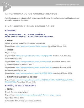APROFUNDANDO OS CONHECIMENTOS
88
APROFUNDANDO OS CONHECIMENTOSAPROFUNDANDO OS CONHECIMENTOS
As indicações a seguir irão contribuir para um aprofundamento dos conhecimentos mobilizados com as
atividades propostas. Aproveite!
LINGUAGENS E SUAS TECNOLOGIASLINGUAGENS E SUAS TECNOLOGIAS
ESPANHOL
PROFUNDIZANDO LA CULTURA HISPÁNICA
MÉXICO DE LA MAGIA: LA FIESTA DE LOS MUERTOS
	» TEXTO
México se prepara para el Día de muertos, en imágenes
Disponible en: https://elpais.com/noticias/dia-de-muertos/. Accedido el 30 mar. 2020.
	» VIDEOS
Mágico México
Disponible en: https://www.youtube.com/watch?v=DQrqVq5nf34. Accedido el 30 mar. 2020.
Trailer de Coco (2017)
Disponible en: https://www.youtube.com/watch?v=h9Unr35ws-E. Accedido el 30 mar. 2020.
¿Quiénes inspiraron la película Coco?
Disponible en: https://www.youtube.com/watch?v=v4tVY9myEDg. Accedido el 30 mar. 2020.
Mamá Coco es real y aún vive.
Disponible en: https://www.youtube.com/watch?v=OFZdGHFZYBk. Accedido el 30 mar. 2020.
	» BANDA SONORA ORIGINAL DE COCO
Disponible en: https://www.youtube.com/watch?v=Jh36KGOqHEs&list=PLEiPrWzCyKxc0xddvkr_
Rhok60cIYxXBd. Accedido el 30 mar. 2020.
ESPAÑA, EL BAILE FLAMENCO
	» TEXTOS
El baile flamenco: origen y tipos
Disponible en: https://elflamencoensevilla.com/baile-flamenco-origen-y-tipos/.
Accedido el 30 mar. 2020.
Curiosidades del flamenco que tienes que conocer
 