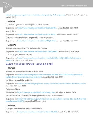 APROFUNDANDO OS CONHECIMENTOS
90
http://www.gaucho-argentino.com/es/cultura-del-gaucho-y-de-la-argentina/. Disponible en: Accedido el
30 mar. 2020.
	» VIDEOS
El Gaucho Argentino en La Patagonia. Cultura Gaucha.
Disponible en: https://www.youtube.com/watch?v=bexmzakNSvI. Accedido el 30 mar. 2020.
Martín Fierro
Disponible en: https://www.youtube.com/watch?v=y-Olc5DfN_I. Accedido el 30 mar. 2020.
Cultura Gaucha: Evolución y origen del Gaucho Rioplatense.
Disponible en: https://www.youtube.com/watch?v=IRZgToKFnl4. Accedido el 30 mar. 2020.
	» MÚSICAS
Roberto Lara: Argentina - The Guitar of the Pampas
Disponible en: https://www.youtube.com/watch?v=Jt1HnKB5WEc. Accedido el 30 mar. 2020.
El Overo Negro - Hector del Valle
Disponible en: https://www.youtube.com/watch?v=rhckdysScrI&list=RDQMSBJlmfVa7qU&start_
radio=1. Accedido el 30 mar. 2020.
NAZCA Y MACHU PICCHU, JOYAS DE PERÚ
	» TEXTOS
Así viven los últimos descendientes de los incas
Disponible en: https://www.lavanguardia.com/ocio/viajes/20190612/462798354429/comunidad-
huilloc-ultimos-descendientes-incas-peru.html. Accedido el 30 mar. 2020.
Los 10 secretos del Machu Picchu
Disponible en: https://www.nationalgeographic.es/viaje-y-aventuras/los-10-secretos-del-machu-picchu.
Accedido el 30 mar. 2020.
Turismo em Nazca
Disponible en: https://turismoi.pe/ciudades/capital/nazca.htm. Accedido el 30 mar. 2020.
Lima es una de las ciudades con más baja calidad de vida en Sudamérica
Disponible en: https://diariocorreo.pe/peru/lima-es-una-de-las-ciudades-con-mas-baja-calidad-de-vida-
en-sudamerica-810373/. Accedido el 30 mar. 2020.
	» VIDEOS
El enigma de la líneas de Nazca – Documental
Disponible en: https://www.youtube.com/watch?v=Sdwx-A3U880. Accedido el 30 mar. 2020.
 