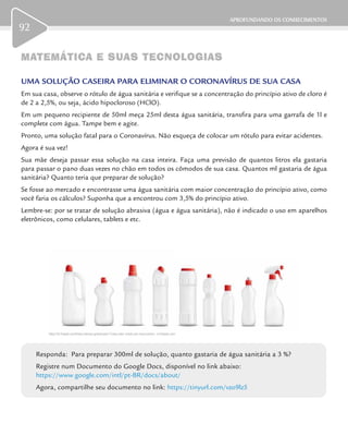 APROFUNDANDO OS CONHECIMENTOS
92
MATEMÁTICA E SUAS TECNOLOGIASMATEMÁTICA E SUAS TECNOLOGIAS
UMA SOLUÇÃO CASEIRA PARA ELIMINAR O CORONAVÍRUS DE SUA CASA
Em sua casa, observe o rótulo de água sanitária e verifique se a concentração do princípio ativo de cloro é
de 2 a 2,5%, ou seja, ácido hipocloroso (HClO).
Em um pequeno recipiente de 50ml meça 25ml desta água sanitária, transfira para uma garrafa de 1l e
complete com água. Tampe bem e agite.
Pronto, uma solução fatal para o Coronavírus. Não esqueça de colocar um rótulo para evitar acidentes.
Agora é sua vez!
Sua mãe deseja passar essa solução na casa inteira. Faça uma previsão de quantos litros ela gastaria
para passar o pano duas vezes no chão em todos os cômodos de sua casa. Quantos ml gastaria de água
sanitária? Quanto teria que preparar de solução?
Se fosse ao mercado e encontrasse uma água sanitária com maior concentração do princípio ativo, como
você faria os cálculos? Suponha que a encontrou com 3,5% do princípio ativo.
Lembre-se: por se tratar de solução abrasiva (água e água sanitária), não é indicado o uso em aparelhos
eletrônicos, como celulares, tablets e etc.
Responda: Para preparar 300ml de solução, quanto gastaria de água sanitária a 3 %?
Registre num Documento do Google Docs, disponível no link abaixo:
https://www.google.com/intl/pt-BR/docs/about/
Agora, compartilhe seu documento no link: https://tinyurl.com/vzo9lz5
https://br.freepik.com/fotos-vetores-gratis/casa”>Casa vetor criado por macrovector - br.freepik.com
 