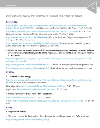 ENSINO MÉDIO
93
CIÊNCIAS DA NATUREZA E SUAS TECNOLOGIASCIÊNCIAS DA NATUREZA E SUAS TECNOLOGIAS
BIOLOGIA
http://g1.globo.com/luta-contra-a-dengue/videos/t/todos-os-videos/v/outras-doencas-tambem-
circulam-de-sao-paulo/8439397/ - Outras doenças também circulam de São Paulo – 1º. 2º e 3º anos.
http://terratv.terra.com.br/trs/video/94a40b6746cafe503c7f677ff9d5a553237bsmpu 25 FEV 2020-
Coronavírus: o que é uma pandemia e por que o atual surto... 1º, 2º e 3º anos.
https://www.youtube.com/watch?v=FSSWA-4SVeg Mutações Gênicas – Origens e consequências. 1ª
ano e para 2º e 3º como revisão.
https://www.youtube.com/watch?v=lrPfgrdKhos&feature=youtu.be Coronavírus: entenda o que é e
qual a importância do sequenciamento genético. 2º e 3º anos.
	» UFMG participa do sequenciamento de 19 genomas do Coronavírus. Realizado com vírus isolados
em pacientes de cinco estados, estudo reforça necessidade de isolamento social e testagem massiva.
2º e 3º anos.
https://ufmg.br/comunicacao/noticias/pesquisadores-de-ufmg-ufrj-e-lncc-sequenciam-genoma-de-19-
exemplares-do-covid-19
https://www.youtube.com/watch?v=MA66tdNKNJM - COVID-19: mutação do vírus é perigosa? 1ª ano.
https://www.youtube.com/watch?v=hvKWk4jEGmY - DNA e RNA (Ácidos Nucleicos) - Aula 11- 1º ano
FÍSICA
	» Transformação de energia.
https://phet.colorado.edu/sims/html/energy-forms-and-changes/latest/energy-forms-and-changes_pt_
BR.html 1º ano e como revisão para os demais.
Para saber mais: http://fisicaevestibular.com.br/novo/fisica-moderna/ 1º, 2º e 3º anos.
Capacitores: https://www.fisicainterativa.com/capacitores/ 2º e 3º anos.
	» Podcast com vários temas para o EM e vestibular
https://www.fisicainterativa.com/ - 1º, 2º e 3º anos.
sed.sc.gov.br/programas-e-projetos/30565-recursos-digitais-de-aprendizagem-ensino-medio – 1º, 2º e 3º
anos
GERAL
	» Sugestão de vídeos:
	» Como se proteger do Coronavírus - Ibere (manual do mundo) conversa com Átila Iamarino.
https://www.youtube.com/watch?v=0SNw_uyurCo
 