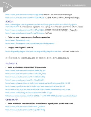 APROFUNDANDO OS CONHECIMENTOS
94
https://www.youtube.com/watch?v=e-JaQOeFxtI - O que é o Coronavírus? Nerdologia.
https://www.youtube.com/watch?v=MiIZlSNAu0E - EXISTE PERIGO NA VACINA? | Nerdologia.
JOGOS
https://olhardigital.com.br/games-e-consoles/noticia/plague-inc-saiba-mais-sobre-o-jogo-do-
momento/95770 - Game desafia o jogador a criar a praga mais letal para exterminar a humanidade
https://www.youtube.com/watch?v=inEA_yyRQJA - O PIOR VÍRUS DO MUNDO! - Plague Inc.
https://www.youtube.com/watch?v=LAz9Itwhupw - SciTruco
	» Física em rede – passatempos, simulações, pesquisas
http://www2.fisicaemrede.com/
http://www2.fisicaemrede.com/course/view.php?id=8&section=1
	» Dragões de Garagem – Podcast
http://dragoesdegaragem.com/podcast/dragoes-de-garagem-87-vacinas/ - Podcast sobre vacina.
CIÊNCIAS HUMANAS E SOCIAIS APLICADASCIÊNCIAS HUMANAS E SOCIAIS APLICADAS
FILOSOFIA
	» Sobre as discussões dos modelos de quarentena
https://www.youtube.com/watch?v=ONsRrQQ_opE
https://www.youtube.com/watch?v=1knbARm_onQ
https://www.youtube.com/watch?v=FoN6ElCwAXQ
https://www.youtube.com/watch?v=_UmzO26jl74
http://www.revistas.unisinos.br/index.php/arquitetura/article/view/arq.2020.161.07
https://www.e-publicacoes.uerj.br/index.php/revistaceaju/article/view/49180
http://www.scielo.br/scielo.php?pid=S0104-59701996000200004&script=sci_arttext
https://www.scielosp.org/article/csc/2000.v5n2/333-345/pt/
http://www.scielo.br/scielo.php?pid=S0102-311X1987000100002&script=sci_arttext&tlng=pt
GEOGRAFIA
	» Sobre o combate ao Coronavírus e o cotidiano de alguns países por ele infectados
https://www.youtube.com/watch?v=e8wC_KvbVXo
https://www.youtube.com/watch?v=EqEsQbT9NVg
 