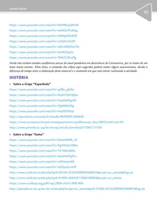 ENSINO MÉDIO
95
https://www.youtube.com/watch?v=kOr98LzoDmM
https://www.youtube.com/watch?v=akAGE4TwkGg
https://www.youtube.com/watch?v=SDWjkKG4PZI
https://www.youtube.com/watch?v=rrGbYzn3USY
https://www.youtube.com/watch?v=wO-tXKMXwTQ
https://www.youtube.com/watch?v=iUvWi2sJcIo
https://www.youtube.com/watch?v=TbK7LDGvYlg
Ainda não existem estudos acadêmicos acerca da atual pandemia em decorrência do Coronavírus, por se tratar de um
tema muito recente. Além disso, o conteúdo dos vídeos aqui sugeridos poderá conter alguns anacronismos, devido à
diferença de tempo entre a elaboração deste material e o momento em que você estiver realizando a atividade.
HISTÓRIA
	» Sobre a Gripe “Espanhola”
https://www.youtube.com/watch?v=qtllSx_gN9w
https://www.youtube.com/watch?v=Ru8nTLbYdQw
https://www.youtube.com/watch?v=hLpOaINjyrM
https://www.youtube.com/watch?v=QylAltkkiOg
https://www.youtube.com/watch?v=AwJIYIYA3qI
http://repositorio.unicamp.br/handle/REPOSIP/280640
https://www.unisantos.br/pos/revistapatrimonio/publicacoes_desc3805.html?cod=94
http://www.periodicos.usp.br/revusp/article/download/13367/15185
	» Sobre a Gripe “Suína”
https://www.youtube.com/watch?v=0x4ezMMK_vE
https://www.youtube.com/watch?v=EgHA2ye1O8w
https://www.youtube.com/watch?v=TC7tBs3kkYo
https://www.youtube.com/watch?v=doa0wY9qPnc
https://www.youtube.com/watch?v=wRi3xzzrxK8
https://www.youtube.com/watch?v=UZfqwZunzVY
http://www.scielo.br/scielo.php?pid=S0104-42302009000300001&script=sci_arttext&tlng=pt
http://www.scielo.br/scielo.php?pid=S1809-58442011000100003&script=sci_arttext
https://www.scielosp.org/pdf/rsp/2009.v43n5/900-904
http://periodicos.ses.sp.bvs.br/scielo.php?script=sci_arttext&pid=S1806-42722009000500001&lng=pt
 