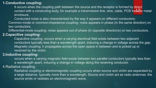 13
1.Conductive coupling:
It occurs when the coupling path between the source and the receptor is formed by direct
contact with a conducting body, for example a transmission line, wire, cable, PCB trace or metal
enclosure.
Conducted noise is also characterised by the way it appears on different conductors:
Common-mode or common-impedance coupling: noise appears in phase (in the same direction) on
two conductors.
Differential-mode coupling: noise appears out of phase (in opposite directions) on two conductors.
2.Capacitive coupling:
Capacitive coupling :occurs when a varying electrical field exists between two adjacent
conductors typically less than a wavelength apart, inducing a change in voltage across the gap.
Magnetic coupling. h propagates across the open space in between and is picked up or
received by the victim.
3.Inductive coupling:
occurs when a varying magnetic field exists between two parallel conductors typically less than
a wavelength apart, inducing a change in voltage along the receiving conductor.
4.Radiative coupling:
Radiative coupling or electromagnetic coupling occurs when source and victim are separated by
a large distance, typically more than a wavelength. Source and victim act as radio antennas: the
source emits or radiates an electromagnetic wave.
 