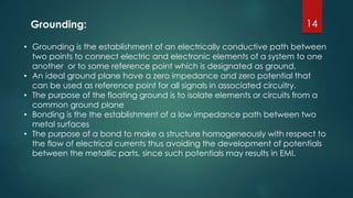 14
• Grounding is the establishment of an electrically conductive path between
two points to connect electric and electronic elements of a system to one
another or to some reference point which is designated as ground.
• An ideal ground plane have a zero impedance and zero potential that
can be used as reference point for all signals in associated circuitry.
• The purpose of the floating ground is to isolate elements or circuits from a
common ground plane
• Bonding is the the establishment of a low impedance path between two
metal surfaces
• The purpose of a bond to make a structure homogeneously with respect to
the flow of electrical currents thus avoiding the development of potentials
between the metallic parts, since such potentials may results in EMI.
Grounding:
 