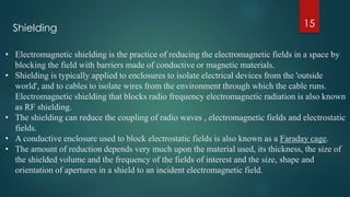 15
• Electromagnetic shielding is the practice of reducing the electromagnetic fields in a space by
blocking the field with barriers made of conductive or magnetic materials.
• Shielding is typically applied to enclosures to isolate electrical devices from the 'outside
world', and to cables to isolate wires from the environment through which the cable runs.
Electromagnetic shielding that blocks radio frequency electromagnetic radiation is also known
as RF shielding.
• The shielding can reduce the coupling of radio waves , electromagnetic fields and electrostatic
fields.
• A conductive enclosure used to block electrostatic fields is also known as a Faraday cage.
• The amount of reduction depends very much upon the material used, its thickness, the size of
the shielded volume and the frequency of the fields of interest and the size, shape and
orientation of apertures in a shield to an incident electromagnetic field.
Shielding
 