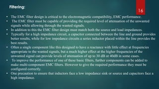 16
• The EMC filter design is critical to the electromagnetic compatibility, EMC performance.
• The EMC filter must be capable of providing the required level of attenuation of the unwanted
signals while allowing through the wanted signals.
• In addition to this the EMC filter design must match both the source and load impedances.
• Typically for a high impedance circuit, a capacitor connected between the line and ground provides
better results, while for low impedance circuits a series inductor placed within the line provides the
best results.
• Often a single component like this designed to have a reactance with little effect at frequencies
appropriate to the wanted signals, but a much higher effect at the higher frequencies of the
unwanted signal can provide levels of attenuation of up to 30 dB or 40dB in some cases.
• To improve the performance of one of these basic filters, further components can be added to
make multi-component EMC filters. However to give the required performance they must be
configured correctly.
• One precaution to ensure that inductors face a low impedance sink or source and capacitors face a
high impedance.
Filtering:
 