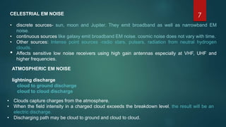 7CELESTRIAL EM NOISE
• discrete sources- sun, moon and Jupiter. They emit broadband as well as narrowband EM
noise.
• continuous sources like galaxy emit broadband EM noise. cosmic noise does not vary with time.
• Other sources: Intense point sources -radio stars, pulsars, radiation from neutral hydrogen
clouds.
• Affects sensitive low noise receivers using high gain antennas especially at VHF, UHF and
higher frequencies.
ATMOSPHERIC EM NOISE
lightning discharge
cloud to ground discharge
cloud to cloud discharge
• Clouds capture charges from the atmosphere.
• When the field intensity in a charged cloud exceeds the breakdown level, the result will be an
electric discharge.
• Discharging path may be cloud to ground and cloud to cloud.
 