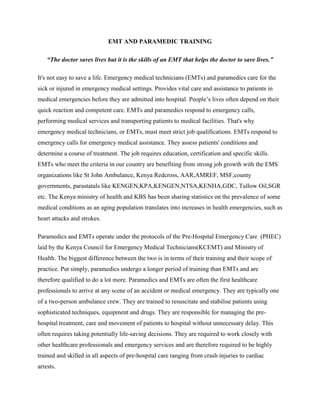 EMT AND PARAMEDIC TRAINING
“The doctor saves lives but it is the skills of an EMT that helps the doctor to save lives.”
It's not easy to save a life. Emergency medical technicians (EMTs) and paramedics care for the
sick or injured in emergency medical settings. Provides vital care and assistance to patients in
medical emergencies before they are admitted into hospital. People’s lives often depend on their
quick reaction and competent care. EMTs and paramedics respond to emergency calls,
performing medical services and transporting patients to medical facilities. That's why
emergency medical technicians, or EMTs, must meet strict job qualifications. EMTs respond to
emergency calls for emergency medical assistance. They assess patients' conditions and
determine a course of treatment. The job requires education, certification and specific skills.
EMTs who meet the criteria in our country are benefiting from strong job growth with the EMS
organizations like St John Ambulance, Kenya Redcross, AAR,AMREF, MSF,county
governments, parastatals like KENGEN,KPA,KENGEN,NTSA,KENHA,GDC, Tullow Oil,SGR
etc. The Kenya ministry of health and KBS has been sharing statistics on the prevalence of some
medical conditions as an aging population translates into increases in health emergencies, such as
heart attacks and strokes.
Paramedics and EMTs operate under the protocols of the Pre-Hospital Emergency Care (PHEC)
laid by the Kenya Council for Emergency Medical Technicians(KCEMT) and Ministry of
Health. The biggest difference between the two is in terms of their training and their scope of
practice. Put simply, paramedics undergo a longer period of training than EMTs and are
therefore qualified to do a lot more. Paramedics and EMTs are often the first healthcare
professionals to arrive at any scene of an accident or medical emergency. They are typically one
of a two-person ambulance crew. They are trained to resuscitate and stabilise patients using
sophisticated techniques, equipment and drugs. They are responsible for managing the pre-
hospital treatment, care and movement of patients to hospital without unnecessary delay. This
often requires taking potentially life-saving decisions. They are required to work closely with
other healthcare professionals and emergency services and are therefore required to be highly
trained and skilled in all aspects of pre-hospital care ranging from crash injuries to cardiac
arrests.
 