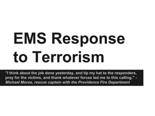 EMS Response
to Terrorism
"I think about the job done yesterday, and tip my hat to the responders,
pray for the victims, and thank whatever forces led me to this calling." -
Michael Morse, rescue captain with the Providence Fire Department
 