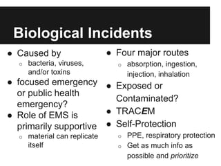 Biological Incidents
● Caused by
o bacteria, viruses,
and/or toxins
● focused emergency
or public health
emergency?
● Role of EMS is
primarily supportive
o material can replicate
itself
● Four major routes
o absorption, ingestion,
injection, inhalation
● Exposed or
Contaminated?
● TRACEM
● Self-Protection
o PPE, respiratory protection
o Get as much info as
possible and prioritize
 