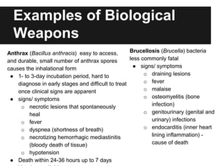 Examples of Biological
Weapons
Anthrax (Bacillus anthracis) easy to access,
and durable, small number of anthrax spores
causes the inhalational form
● 1- to 3-day incubation period, hard to
diagnose in early stages and difficult to treat
once clinical signs are apparent
● signs/ symptoms
o necrotic lesions that spontaneously
heal
o fever
o dyspnea (shortness of breath)
o necrotizing hemorrhagic mediastinitis
(bloody death of tissue)
o hypotension
● Death within 24-36 hours up to 7 days
Brucellosis (Brucella) bacteria
less commonly fatal
● signs/ symptoms
o draining lesions
o fever
o malaise
o osteomyelitis (bone
infection)
o genitourinary (genital and
urinary) infections
o endocarditis (inner heart
lining inflammation) -
cause of death
 