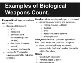 Examples of Biological
Weapons Count.
Encephalitis viruses mosquitoes
are a vector
● Signs and Symptoms
o fever
o headache
o confusion and
obtundation (dulled
senses)
o dysphasia (impaired
speech)
o seizures and paresis
● vaccine for Venezuelan
equine encephalitis (VEE) is
available
Smallpox virus vaccine no longer is produced
● Aerosol exposure signs and symptoms
o viremia (viruses in blood)
o malaise
o fever
o headache and/or delirium
o prolonged rash
Allergens mite/insect particles, epithelium,
hair, urine, feces, and powdered enzymes
● could cause respiratory symptoms,
conjunctivitis (pink eye), and/or dermatitis
(skin inflamation)
Others
● Clostridium botulinum
● Yersinia pestis (plague)
 