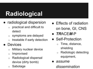 Radiological
● Effects of radiation
on bone, GI, CNS
● TRACEM-P
● Self-Protection
o Time, distance,
shielding
o Radiologic detecting
equipment,
● assume
dissemination
● radiological dispersion
o practical and difficult to
detect
o symptoms are delayed
o treatable if early detection
● Devices
o Military nuclear device
o Improvised
o Radiological dispersal
device (dirty bomb)
o Sabotage
 