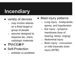 Incendiary
● variety of devices
o may involve attacks
on a fixed target or
group of people
o assume designed to
disperse bio, chem,
radiologic materials
● TRACEM-P
● Self-Protection
o preblast vs postblast
● Blast injury patterns
o Lung injury - bradycardia,
apnea, and hypotension
o Ear injury - tympanic
membrane (loss of
hearing, blood, ringing)
o Abdominal injury
o Brain injury - concussion
or mild traumatic brain
injury (MTBI)
 