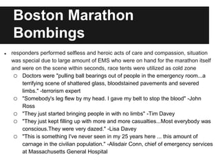 Boston Marathon
Bombings
● responders performed selfless and heroic acts of care and compassion, situation
was special due to large amount of EMS who were on hand for the marathon itself
and were on the scene within seconds, race tents were utilized as cold zone
o Doctors were "pulling ball bearings out of people in the emergency room...a
terrifying scene of shattered glass, bloodstained pavements and severed
limbs." -terrorism expert
o "Somebody's leg flew by my head. I gave my belt to stop the blood" -John
Ross
o "They just started bringing people in with no limbs" -Tim Davey
o "They just kept filling up with more and more casualties...Most everybody was
conscious.They were very dazed." -Lisa Davey
o "This is something I've never seen in my 25 years here ... this amount of
carnage in the civilian population." -Alisdair Conn, chief of emergency services
at Massachusetts General Hospital
 