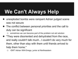 We Can't Always Help
● unexploded bombs were rampant Adrian judged scene
was not secure
● The conflict between personal priorities and the call to
duty can be significant
o sometimes we can become part of the problem not aid solution
● "They were disoriented and dehydrated from the race,
and really couldn't talk much...I couldn't do very much for
them, other than stay with them until friends arrived to
help them home."
o -EMT Adrian Will-Orrego, junior at Northeastern
 