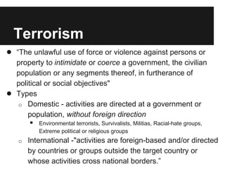 Terrorism
● “The unlawful use of force or violence against persons or
property to intimidate or coerce a government, the civilian
population or any segments thereof, in furtherance of
political or social objectives"
● Types
o Domestic - activities are directed at a government or
population, without foreign direction
 Environmental terrorists, Survivalists, Militias, Racial-hate groups,
Extreme political or religious groups
o International -"activities are foreign-based and/or directed
by countries or groups outside the target country or
whose activities cross national borders.”
 