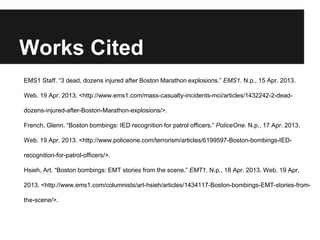 Works Cited
EMS1 Staff. “3 dead, dozens injured after Boston Marathon explosions.” EMS1. N.p., 15 Apr. 2013.
Web. 19 Apr. 2013. <http://www.ems1.com/mass-casualty-incidents-mci/articles/1432242-2-dead-
dozens-injured-after-Boston-Marathon-explosions/>.
French, Glenn. “Boston bombings: IED recognition for patrol officers.” PoliceOne. N.p., 17 Apr. 2013.
Web. 19 Apr. 2013. <http://www.policeone.com/terrorism/articles/6199597-Boston-bombings-IED-
recognition-for-patrol-officers/>.
Hsieh, Art. “Boston bombings: EMT stories from the scene.” EMT1. N.p., 18 Apr. 2013. Web. 19 Apr.
2013. <http://www.ems1.com/columnists/art-hsieh/articles/1434117-Boston-bombings-EMT-stories-from-
the-scene/>.
 